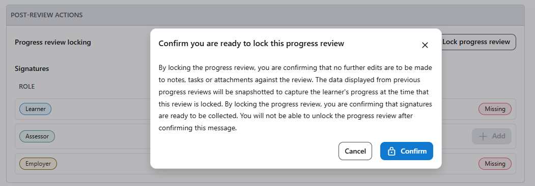 When locking a review, the confirmation message reads By locking the progress review, you are confirming that no further edits are to be made to notes, tasks or attachments against the review. The data displayed from previous progress reviews will be snapshotted to capture the learner's progress at the time that this review is locked. By locking the progress review, you are confirming that signatures are ready to be collected. You will not be able to unlock the progress review after confirming this message.